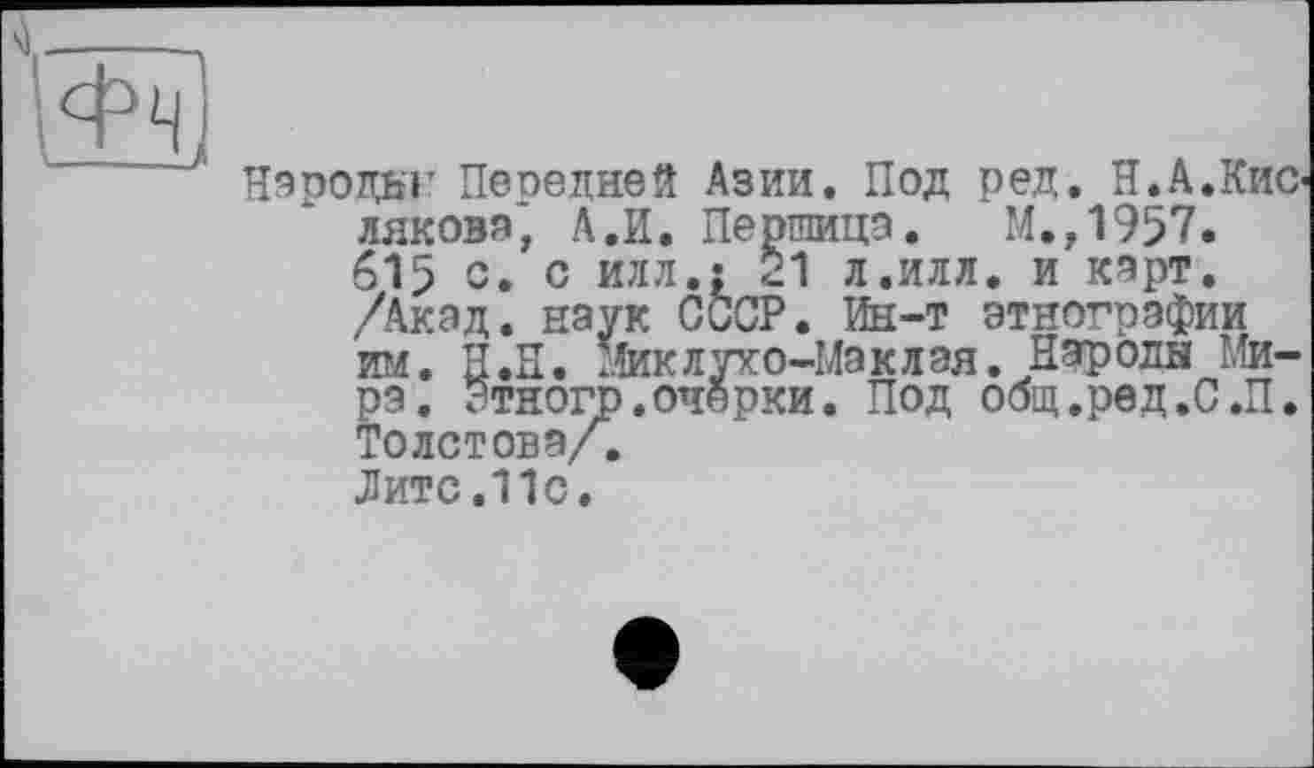 ﻿Народы' Пепедней Азии. Под ред. Н.А.Кислякова* А.И. Першица. М.,1957. 615 с. с илл.: 21 л.илл. и карт. /Акад, наук СССР. Ин-т этнографии им. Н.Н. шлухо-Маклая. Народы Мира. ЭтногЬ.очерки. Под общ.ред.С.П. Толстова/.
Лите.11с.